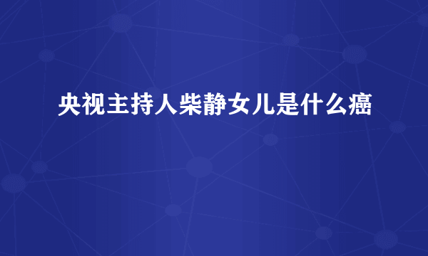 央视主持人柴静女儿是什么癌