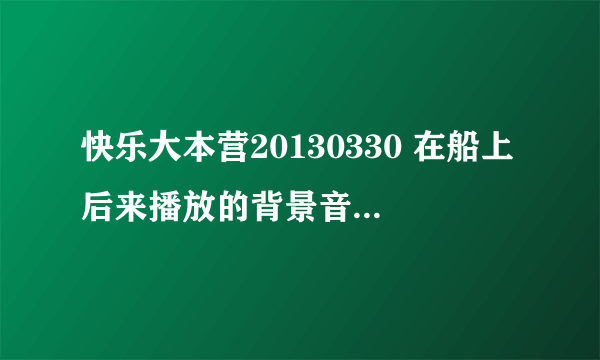 快乐大本营20130330 在船上后来播放的背景音乐叫什么名啊 求好心人告知