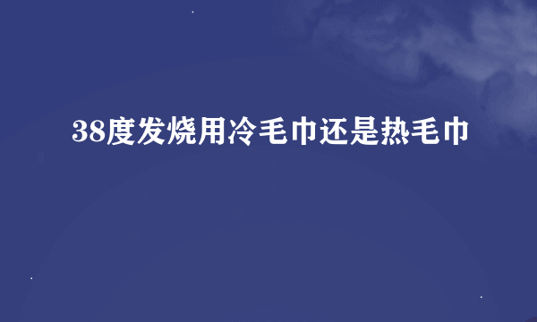 38度发烧用冷毛巾还是热毛巾