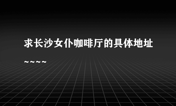 求长沙女仆咖啡厅的具体地址~~~~