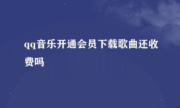 qq音乐开通会员下载歌曲还收费吗