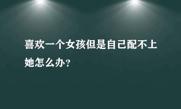 喜欢一个女孩但是自己配不上她怎么办？