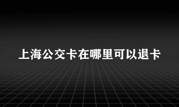 上海公交卡在哪里可以退卡