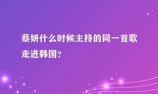 蔡妍什么时候主持的同一首歌走进韩国？