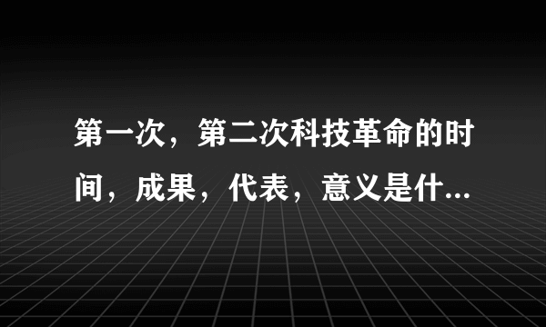 第一次，第二次科技革命的时间，成果，代表，意义是什么啊 ？