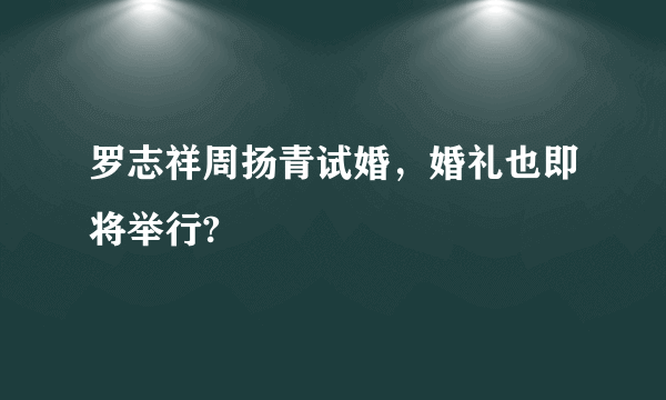 罗志祥周扬青试婚，婚礼也即将举行?