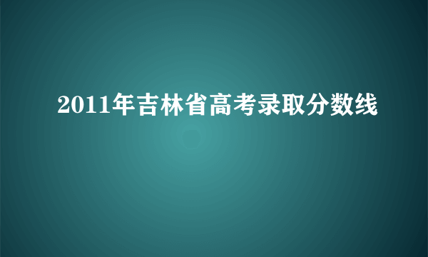 2011年吉林省高考录取分数线