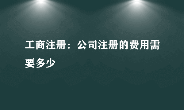 工商注册：公司注册的费用需要多少