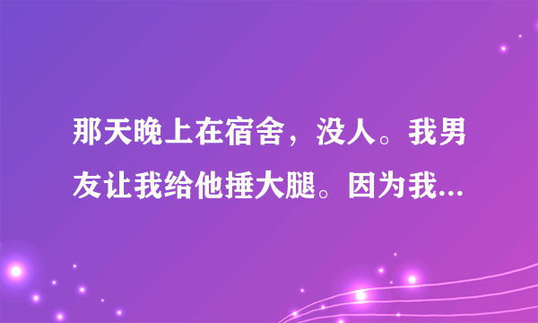 那天晚上在宿舍，没人。我男友让我给他捶大腿。因为我的内衣是脖子上季带的所以他反复给我解开我有反复的