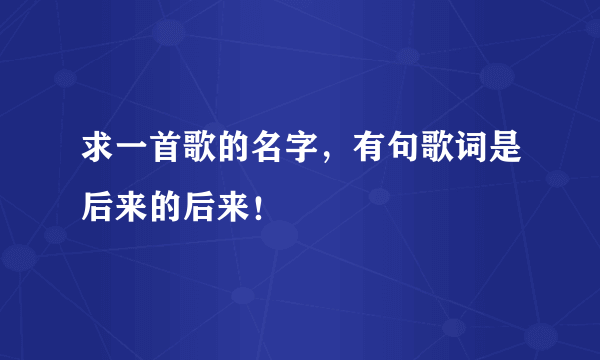 求一首歌的名字，有句歌词是后来的后来！