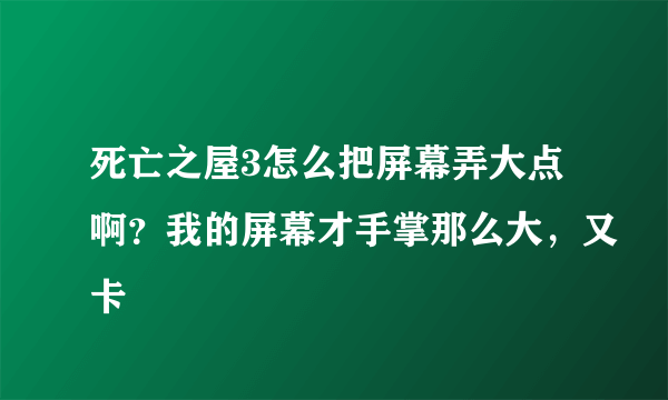 死亡之屋3怎么把屏幕弄大点啊？我的屏幕才手掌那么大，又卡