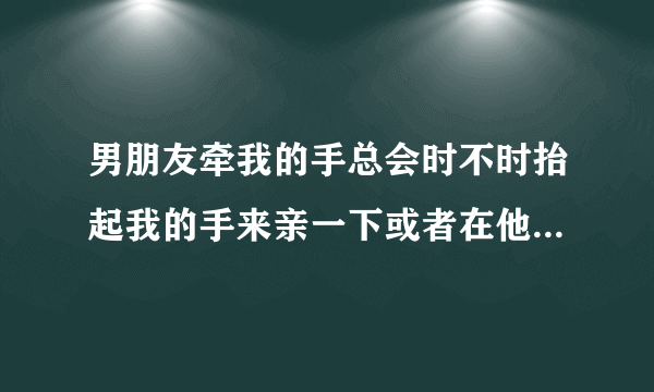 男朋友牵我的手总会时不时抬起我的手来亲一下或者在他胡子那里摸一下，要不就是弯腰把头埋下来在我的脸或