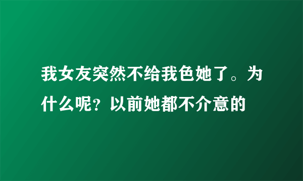 我女友突然不给我色她了。为什么呢？以前她都不介意的