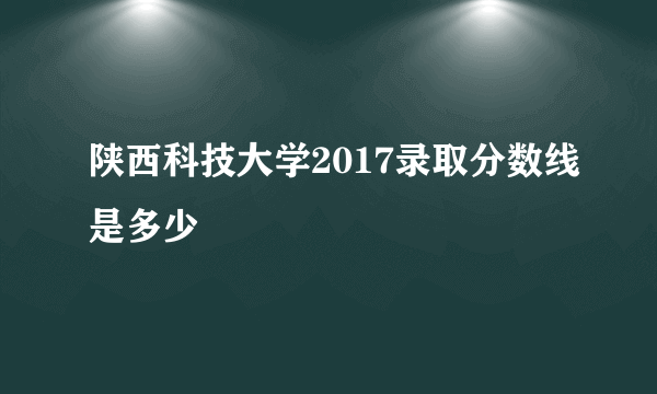 陕西科技大学2017录取分数线是多少