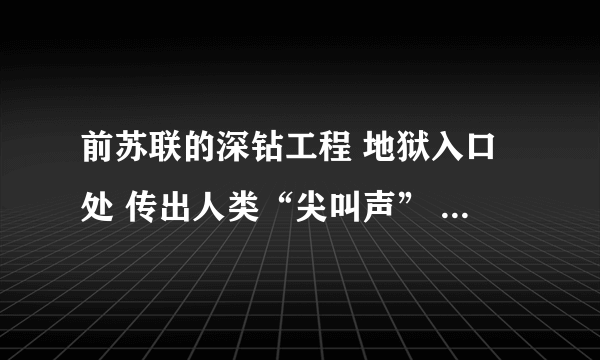 前苏联的深钻工程 地狱入口处 传出人类“尖叫声” 据悉，钻探地地点选在人迹罕至的帕钦加地区，在这里