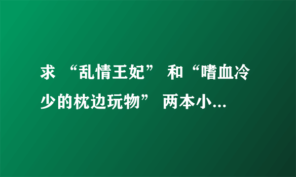 求 “乱情王妃” 和“嗜血冷少的枕边玩物” 两本小说全本下载，包含VIP章节，有的希望帮下忙！！！