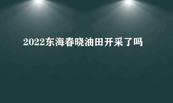 2022东海春晓油田开采了吗