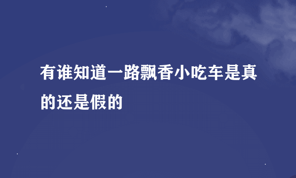 有谁知道一路飘香小吃车是真的还是假的