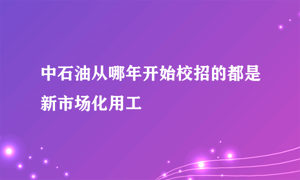 中石油从哪年开始校招的都是新市场化用工