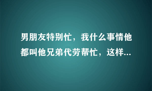 男朋友特别忙，我什么事情他都叫他兄弟代劳帮忙，这样子我心里很不舒服，怎么办