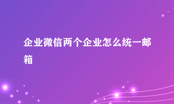 企业微信两个企业怎么统一邮箱