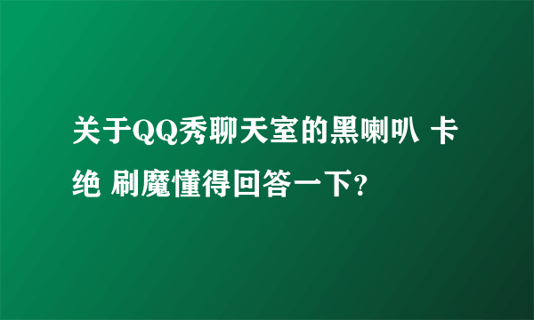 关于QQ秀聊天室的黑喇叭 卡绝 刷魔懂得回答一下？