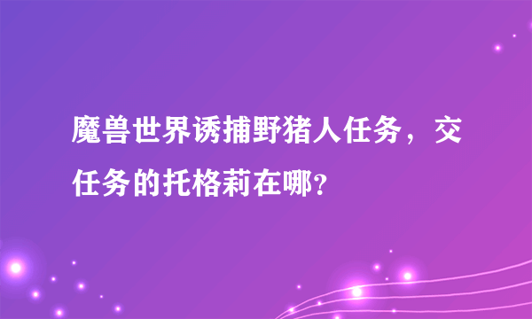 魔兽世界诱捕野猪人任务，交任务的托格莉在哪？