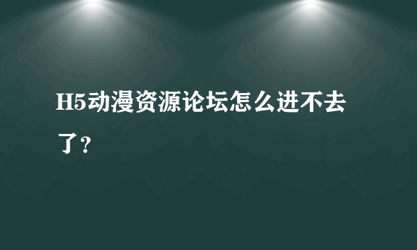 H5动漫资源论坛怎么进不去了？