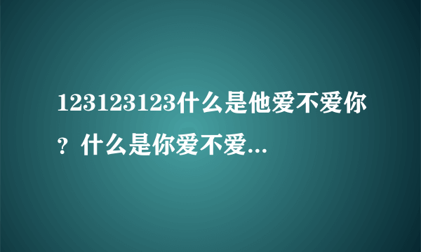 123123123什么是他爱不爱你？什么是你爱不爱他？你们想知道答案。举例说明姓宫的姓高的。