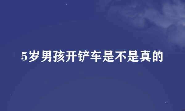 5岁男孩开铲车是不是真的