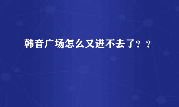 韩音广场怎么又进不去了？？