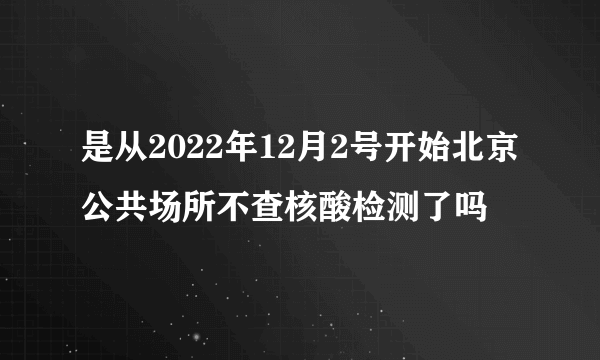 是从2022年12月2号开始北京公共场所不查核酸检测了吗