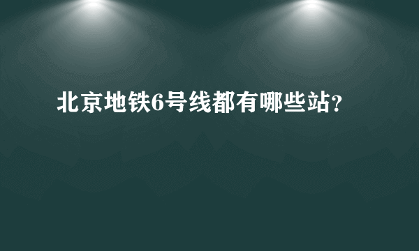 北京地铁6号线都有哪些站？