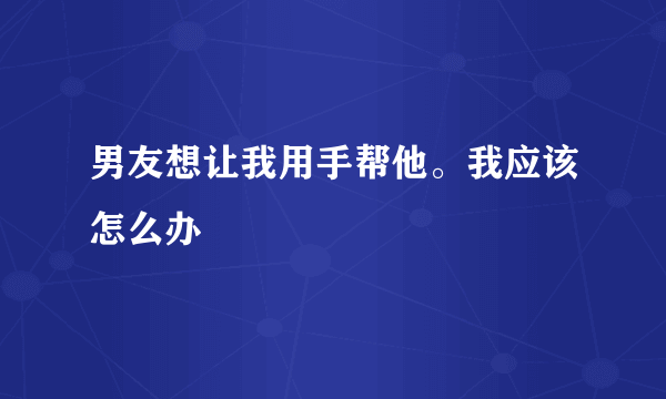 男友想让我用手帮他。我应该怎么办