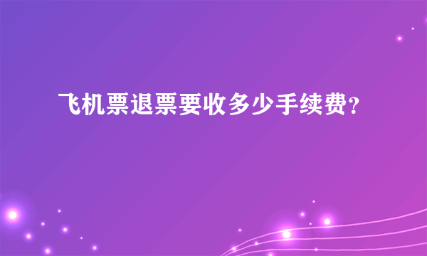 飞机票退票要收多少手续费？