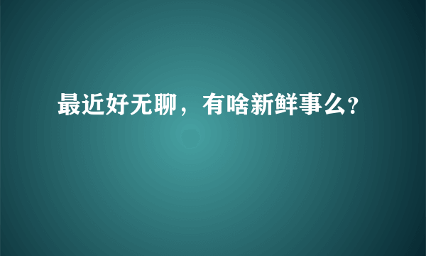 最近好无聊，有啥新鲜事么？