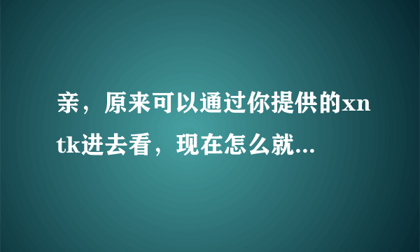 亲，原来可以通过你提供的xntk进去看，现在怎么就不去了？ 是改密码了吗？亲亲！大大！！