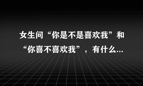 女生问“你是不是喜欢我”和“你喜不喜欢我”，有什么区别吗？