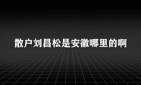 散户刘昌松是安徽哪里的啊