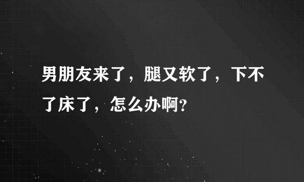 男朋友来了，腿又软了，下不了床了，怎么办啊？