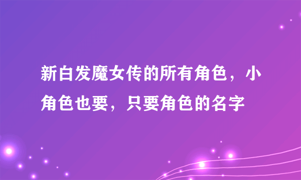 新白发魔女传的所有角色，小角色也要，只要角色的名字