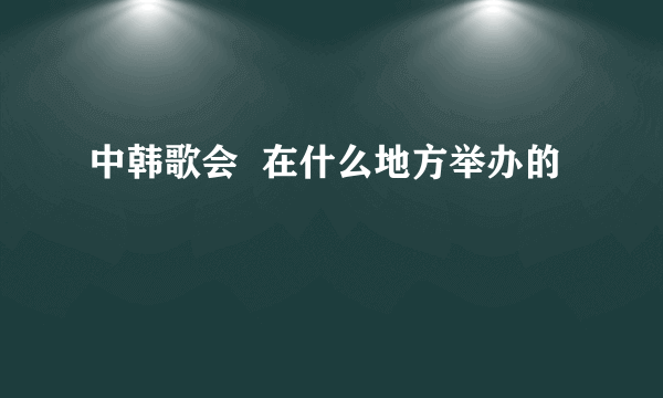 中韩歌会  在什么地方举办的