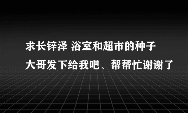 求长锌泽 浴室和超市的种子 大哥发下给我吧、帮帮忙谢谢了