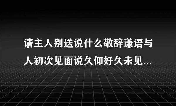 请主人别送说什么敬辞谦语与人初次见面说久仰好久未见说什么未及时欢迎说失迎