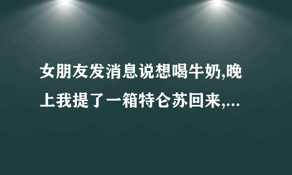 女朋友发消息说想喝牛奶,晚上我提了一箱特仑苏回来,她拿了一瓶喝了之后就不理？