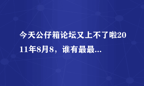 今天公仔箱论坛又上不了啦2011年8月8，谁有最最最新地址啊？