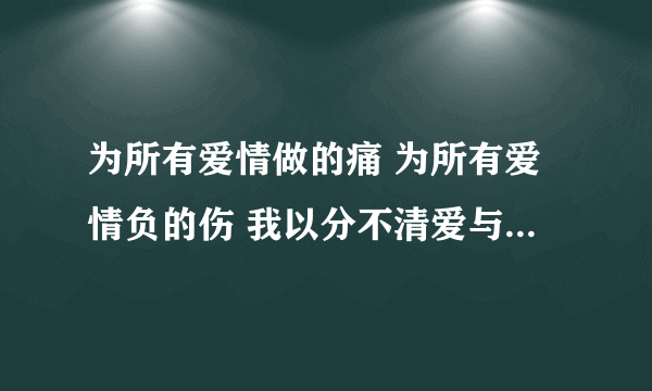 为所有爱情做的痛 为所有爱情负的伤 我以分不清爱与恨 是什么歌