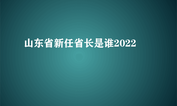 山东省新任省长是谁2022