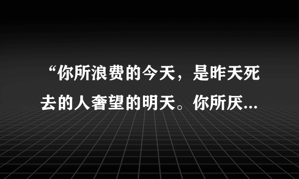 “你所浪费的今天，是昨天死去的人奢望的明天。你所厌恶的现在，是未来的你回不去的曾经”谁说的