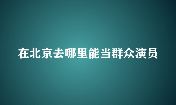 在北京去哪里能当群众演员